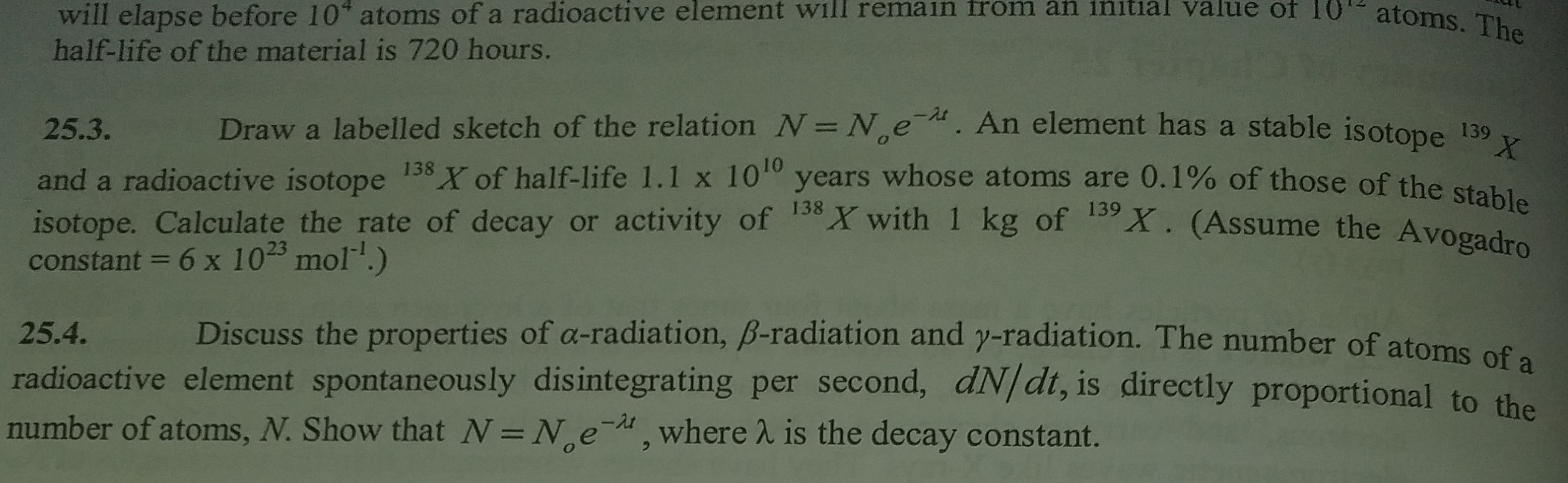 25.3.
Draw a labelled sketch of the relation N= N,e. An element has a stable isotope 139
%3D
138
10
and a radioactive isotope
isotope. Calculate the rate of decay or activity of X with 1 kg of
constant = 6 x 1023 mol.)
X of half-life 1.1 x 10 years whose atoms are 0.1% of those of the stabl
X. (Assume the Avogadro
25 4
Discuss the pronerties of g-radiation R-radiation and AL radiotion
