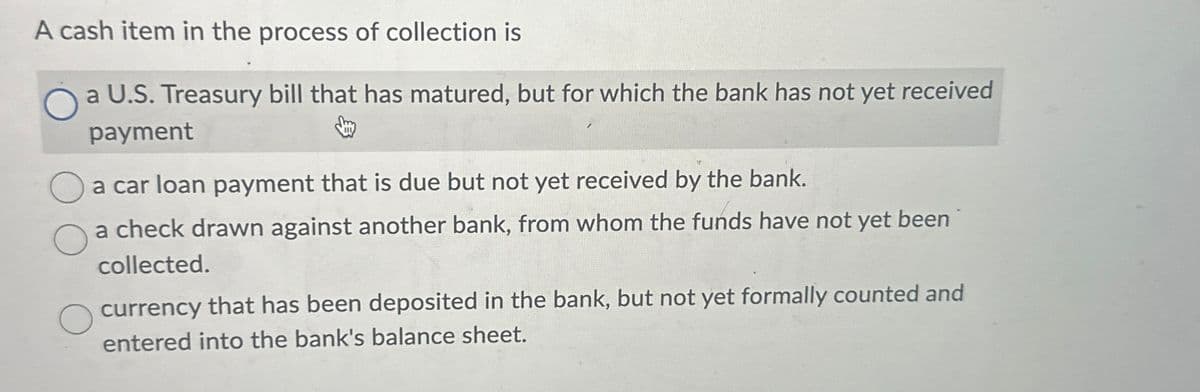 A cash item in the process of collection is
a U.S. Treasury bill that has matured, but for which the bank has not yet received
payment
a car loan payment that is due but not yet received by the bank.
a check drawn against another bank, from whom the funds have not yet been
collected.
currency that has been deposited in the bank, but not yet formally counted and
entered into the bank's balance sheet.