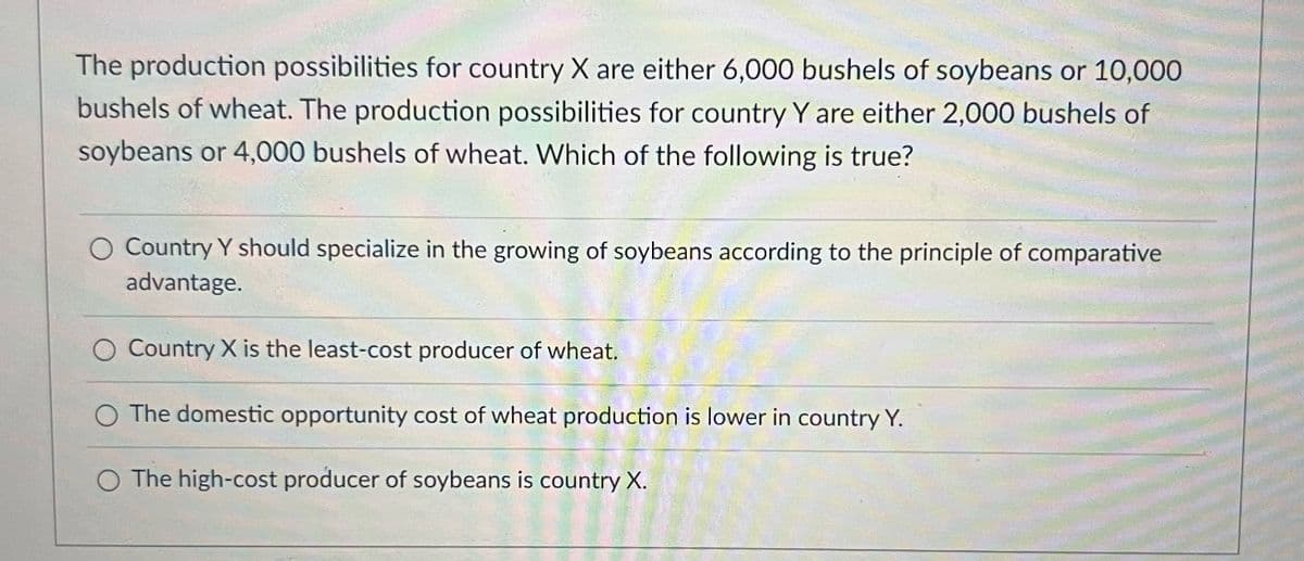 The production possibilities for country X are either 6,000 bushels of soybeans or 10,000
bushels of wheat. The production possibilities for country Y are either 2,000 bushels of
soybeans or 4,000 bushels of wheat. Which of the following is true?
O Country Y should specialize in the growing of soybeans according to the principle of comparative
advantage.
Country X is the least-cost producer of wheat.
O The domestic opportunity cost of wheat production is lower in country Y.
The high-cost producer of soybeans is country X.