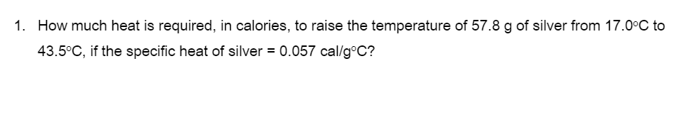 1. How much heat is required, in calories, to raise the temperature of 57.8 g of silver from 17.0°C to
43.5°C, if the specific heat of silver = 0.057 cal/g°C?
