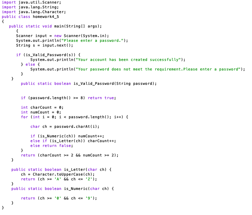 import java.util.Scanner;
import java.lang.String;
import java.lang. Character;
public class homework4_5
{
}
public static void main(String[] args);
{
}
}
Scanner input = new Scanner(System.in);
System.out.println("Please enter a password.");
String s = input.next();
if (is_Valid Password(s)) {
}
System.out.println("Your
System.out.println("Your
} else {
}
account has been created successfully");
password does not meet the requirement. Please enter a password");
public static boolean is_Valid_Password (String password);
if (password. length() >= 8) return true;
int charCount = 0;
int numCount = 0;
for (int i = 0; i < password. length(); i++) {
char ch password.charAt(i);
if (is_Numeric (ch)) numCount++;
else if (is_Letter (ch)) charCount++;
else return false;
}
return (charCount >= 2 && numCount >= 2);
public static boolean is_Letter (char ch) {
ch= Character.toUpperCase(ch);
return (ch >= 'A' && ch <= 'Z');
}
public static boolean is_Numeric (char ch) {
return (ch >= '0' && ch <= '9');