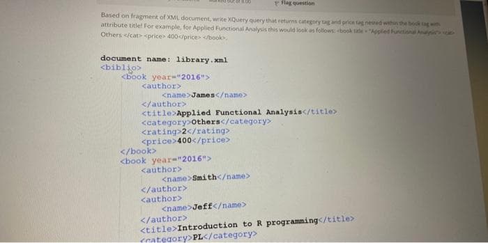 Based on fragment of XML document, write XQuery query that returns category tag and price tag nested within the book tag with
attribute title! For example, for Applied Functional Analysis this would look as follows: book title="Applied Functional Analy
Others </cat> <price>400</price> </book>
document name: library.xml
<biblio>
<book year-"2016">
<author>
<name>James</name>
</author>
<title>Applied Functional Analysis</title>
<category>Others</category>
<rating>2</rating>
<price>400</price>
</book>
<book year-"2016">
<author>
<name>Smith</name>
Flag question
</author>
<author>
</author>
<name>Jeff</name>
<title>Introduction to R programming</title>
<category>PL</category>