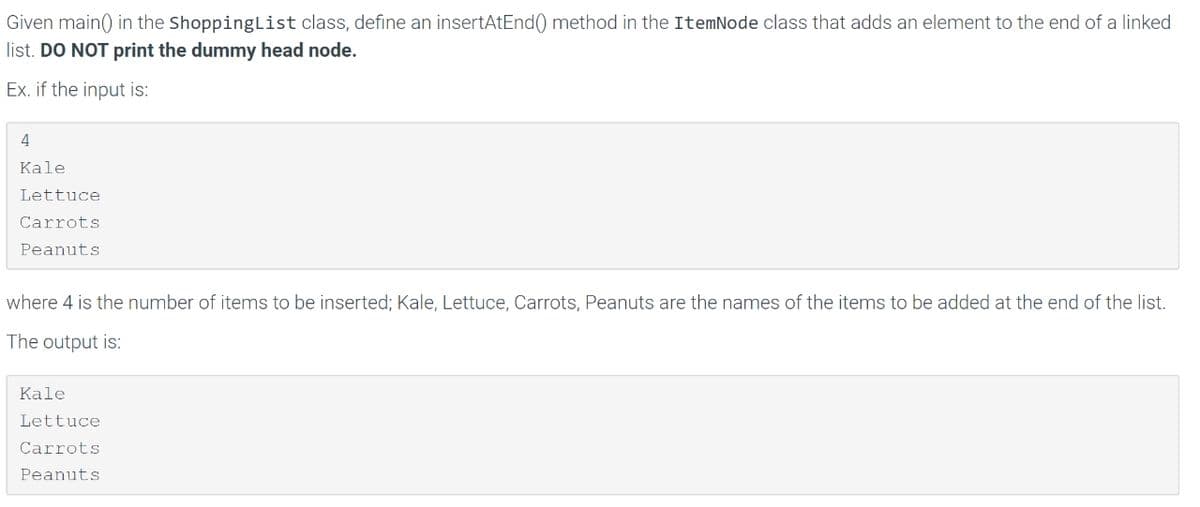 Given main() in the ShoppingList class, define an insertAtEnd() method in the ItemNode class that adds an element to the end of a linked
list. DO NOT print the dummy head node.
Ex. if the input is:
4
Kale
Lettuce
Carrots
Peanuts
where 4 is the number of items to be inserted; Kale, Lettuce, Carrots, Peanuts are the names of the items to be added at the end of the list.
The output is:
Kale
Lettuce
Carrots
Peanuts