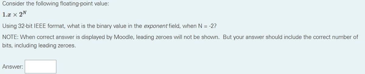 Consider the following floating-point value:
1.x x 2N
Using 32-bit IEEE format, what is the binary value in the exponent field, when N = -2?
NOTE: When correct answer is displayed by Moodle, leading zeroes will not be shown. But your answer should include the correct number of
bits, including leading zeroes.
Answer: