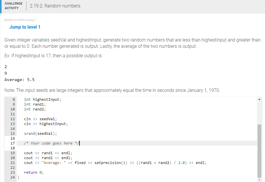 CHALLENGE
ACTIVITY
454534.3102352.qx3zqy7
2
9
Jump to level 1
Given integer variables seedVal and highestInput, generate two random numbers that are less than highestInput and greater than
or equal to 0. Each number generated is output. Lastly, the average of the two numbers is output.
Ex: If highestInput is 17, then a possible output is:
Average: 5.5
Note: The input seeds are large integers that approximately equal the time in seconds since January 1, 1970.
8 int highestInput;
9
int rand1;
10
int rand2;
11
12
22
2.19.2: Random numbers.
13
14
15
16
17
18
19
20
21
22
23
24}
cin >> seedVal;
cin >> highestInput;
srand(seedVal);
/* Your code goes here
cout << rand1 << endl;
cout << rand2 << endl;
cout << "Average: << fixed << setprecision (1) << ((rand1 + rand2) / 2.0) << endl;
return 0;