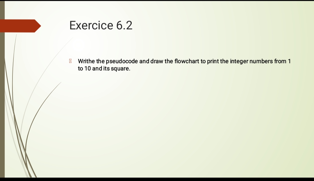 Exercice 6.2
Writhe the pseudocode and draw the flowchart to print the integer numbers from 1
to 10 and its square.