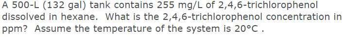 A 500-L (132 gal) tank contains 255 mg/L of 2,4,6-trichlorophenol
dissolved in hexane. What is the 2,4,6-trichlorophenol concentration in
ppm? Assume the temperature of the system is 20°C .
