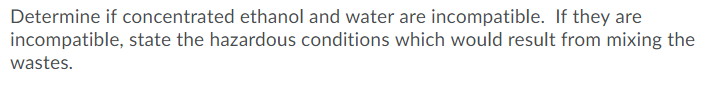 Determine if concentrated ethanol and water are incompatible. If they are
incompatible, state the hazardous conditions which would result from mixing the
wastes.
