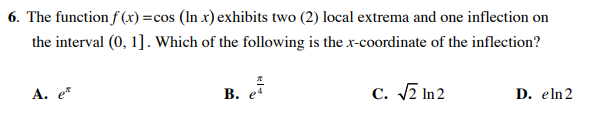 6. The function f (x) =cos (In x) exhibits two (2) local extrema and one inflection on
the interval (0, 1]. Which of the following is the x-coordinate of the inflection?
А. е
В.
C. 7 In 2
D. eln2
