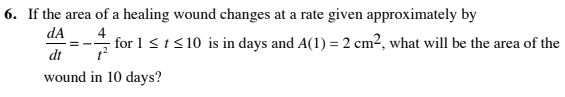 6. If the area of a healing wound changes at a rate given approximately by
dA
4
for 1 <t< 10 is in days and A(1) = 2 cm2, what will be the area of the
dt
wound in 10 days?
