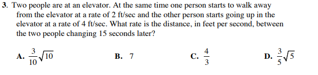 3. Two people are at an elevator. At the same time one person starts to walk away
from the elevator at a rate of 2 ft/sec and the other person starts going up in the
elevator at a rate of 4 ft/sec. What rate is the distance, in feet per second, between
the two people changing 15 seconds later?
3
4
С.
3
А.
10
В. 7
D.
5
10
