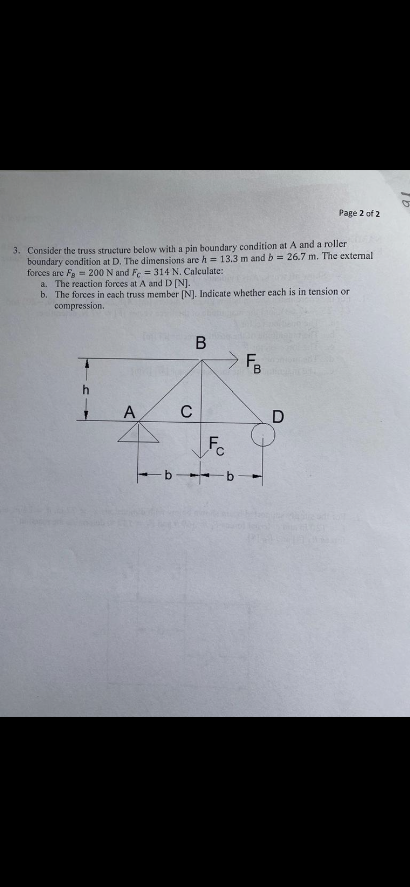 Page 2 of 2
3. Consider the truss structure below with a pin boundary condition at A and a roller
boundary condition at D. The dimensions are h = 13.3 m and b = 26.7 m. The external
forces are FR = 200 N and F = 314 N. Calculate:
a. The reaction forces at A and D [N].
b. The forces in each truss member [N]. Indicate whether each is in tension or
compression.
В
F.
A
C
Fc
b b
