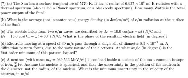 (7) (a) The Sun has a surface temperature of 5770 K. It has a radius of 6.957 x 10° m. It radiates with a
thermal spectrum (also called a Planck spectrum, or a blackbody spectrum). How many Watts is the total
power output of the Sun?
(b) What is the average (not instantaneous) energy density (in Joules/m) of e/m radiation at the surface
of the Sun?
(c) The electric fields from two e/m waves are described by E = 10.0 cos(kr – wt) N/C and
E2 = 15.0 cos(kr –wt + 60°) N/C. What is the phase of the resultant electric field (in degrees)?
(d) Electrons moving at a speed of 30 m/s pass through a single slit of diameter 8.5 x 10-5 m. A
diffraction pattern forms, due to the wave nature of the electrons. At what angle (in degrees) is the
first-order minimum of this pattern located?
(e) A neutron (with mass m, = 939.566 MeV/c?) is confined inside a nucleus of the most common isotope
of iron, Fe. Assume the nucleus is spherical, and that the uncertainty in the position of the neutron is
the diameter, not the radius, of the nucleus. What is the minimum uncertainty in the velocity of the
neutron, in m/s?
