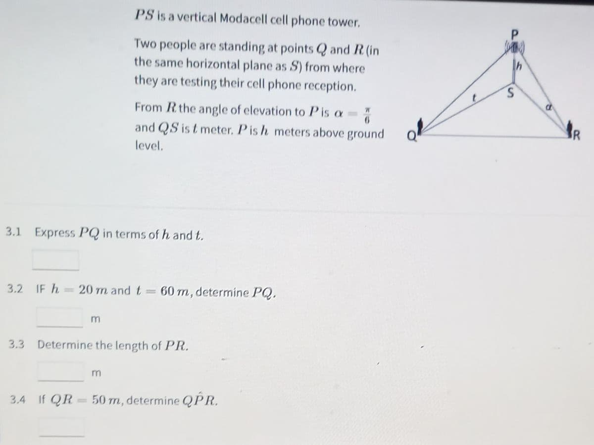 PS is a vertical Modacell cell phone tower.
Two people are standing at points Q and R (in
the same horizontal plane as S) from where
they are testing their cell phone reception.
From Rthe angle of elevation to Pis a=
and QS is t meter. Pis h meters above ground
Q
level.
3.1 Express PQ in terms of h and t.
3.2 IF h = 20 m and t
= 60 m, determine PQ.
3.3 Determine the length of PR.
3.4 If QR
50 m, determine QPR.
P.
