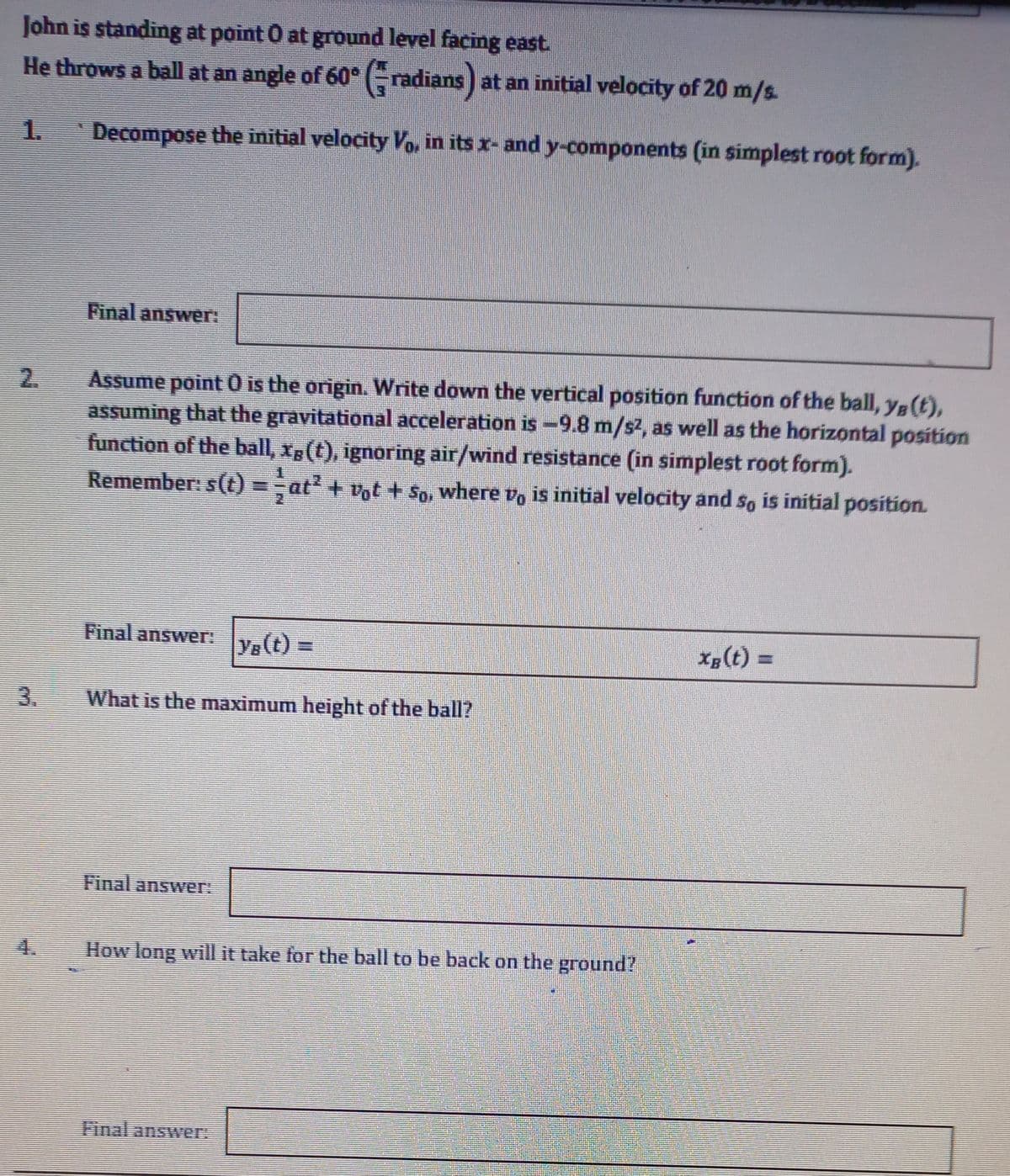 John is standing at point O at ground level facing east
He throws a ball at an angle of 60° (-radians) at an initial velocity of 20 m/s.
1.
Decompose the initial velocity Vo, in its x- and y-components (in simplest root form).
Final answer:
Assume point O is the origin. Write down the vertical position function of the ball, y (t),
assuming that the gravitational acceleration is -9.8 m/s2, as well as the horizontal position
function of the ball, xg(t), ignoring air/wind resistance (in simplest root form).
Remember: s(t) = at? + vot + So, where vo is initial velocity and so is initial position.
2.
Final answer:
Ye (t) =
Xg(t) =
What is the maximum height of the ball?
Final answer:
4.
How long will it take for the ball to be back on the ground?
Final answer
3.
