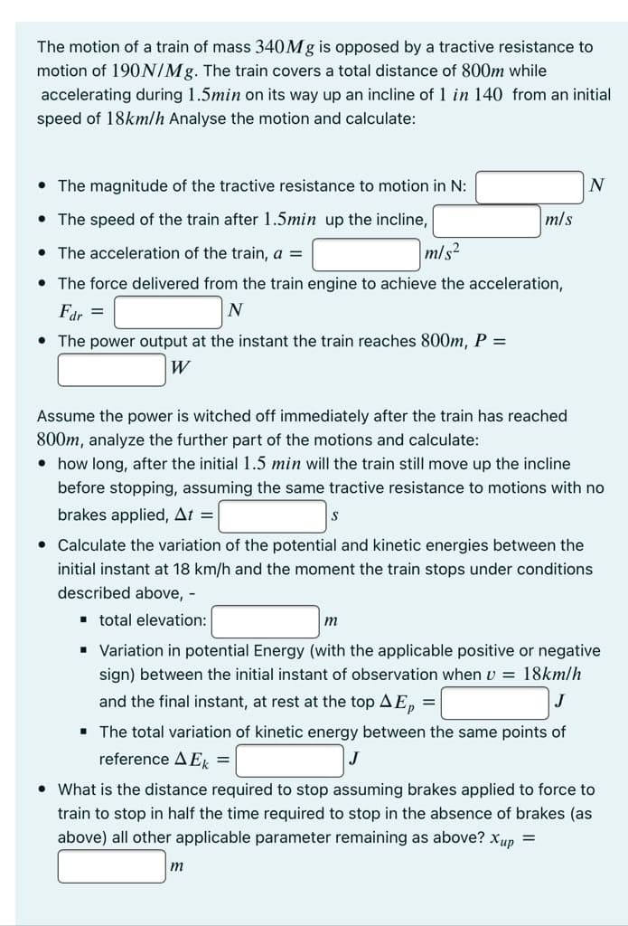 The motion of a train of mass 340M8 is opposed by a tractive resistance to
motion of 190N/Mg. The train covers a total distance of 800m while
accelerating during 1.5min on its way up an incline of 1 in 140 from an initial
speed of 18km/h Analyse the motion and calculate:
• The magnitude of the tractive resistance to motion in N:
N
• The speed of the train after 1.5min up the incline,
m/s
The acceleration of the train, a =
m/s?
• The force delivered from the train engine to achieve the acceleration,
Fdr =
• The power output at the instant the train reaches 800m, P =
W
Assume the power is witched off immediately after the train has reached
800m, analyze the further part of the motions and calculate:
• how long, after the initial 1.5 min will the train still move up the incline
before stopping, assuming the same tractive resistance to motions with no
brakes applied, At =
• Calculate the variation of the potential and kinetic energies between the
initial instant at 18 km/h and the moment the train stops under conditions
described above, -
· total elevation:
m
• Variation in potential Energy (with the applicable positive or negative
sign) between the initial instant of observation when v = 18km/h
and the final instant, at rest at the top AE,n =
• The total variation of kinetic energy between the same points of
reference A E, =
J
• What is the distance required to stop assuming brakes applied to force to
train to stop in half the time required to stop in the absence of brakes (as
above) all other applicable parameter remaining as above? xup =
m
