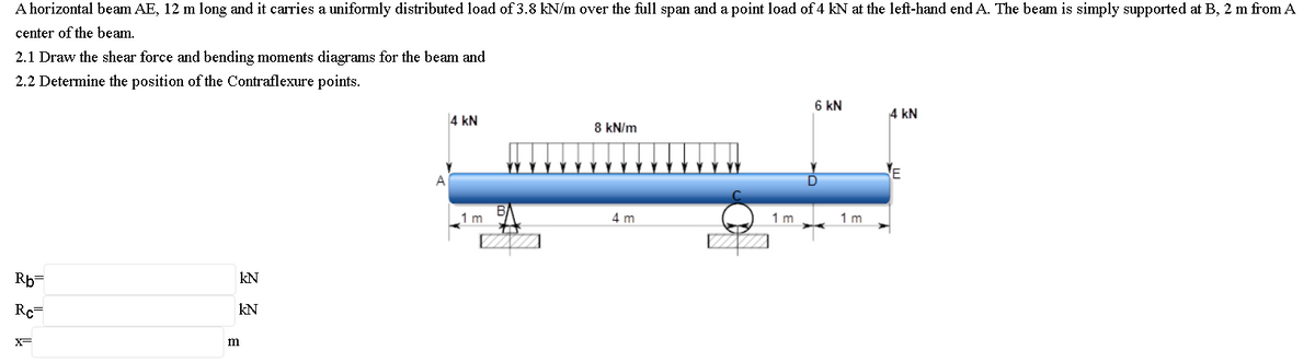 A horizontal beam AE, 12 m long and it carries a uniformly distributed load of 3.8 kN/m over the full span and a point load of 4 kN at the left-hand end A. The beam is simply supported at B, 2 m from A
center of the beam.
2.1 Draw the shear force and bending moments diagrams for the beam and
2.2 Determine the position of the Contraflexure points.
6 kN
4 kN
4 kN
8 kN/m
A
1 m
4 m
1 m
1 m
Rp=
kN
Re
kN
X-
