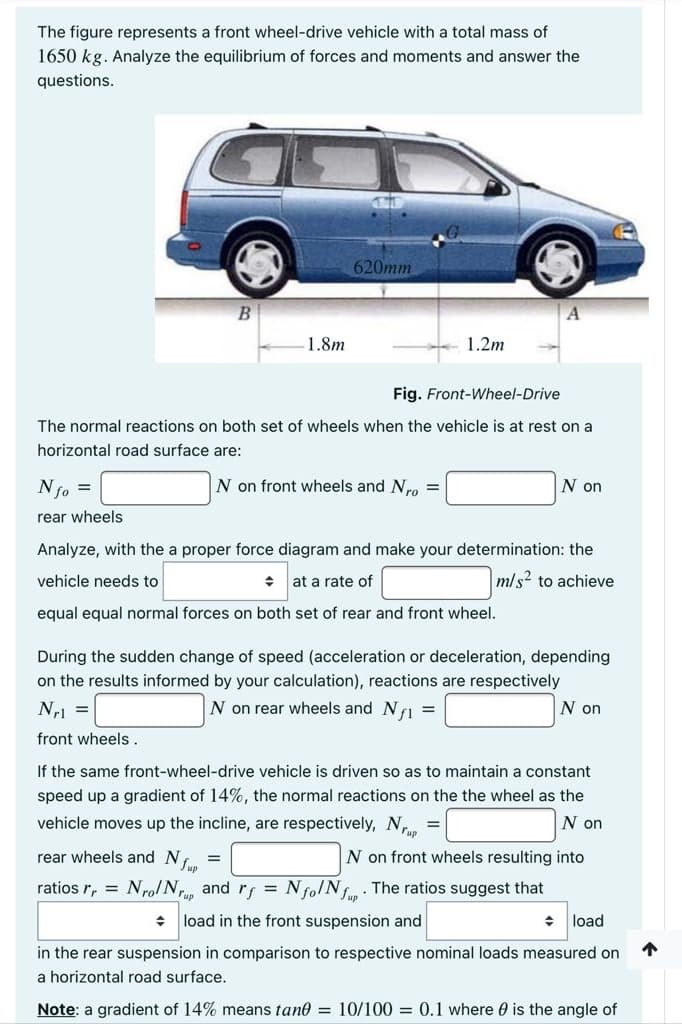 The figure represents a front wheel-drive vehicle with a total mass of
1650 kg. Analyze the equilibrium of forces and moments and answer the
questions.
620mm
1.8m
1.2m
Fig. Front-Wheel-Drive
The normal reactions on both set of wheels when the vehicle is at rest on a
horizontal road surface are:
Nfo =
N on front wheels and Nro =
N on
rear wheels
Analyze, with the a proper force diagram and make your determination: the
vehicle needs to
at a rate of
mls2 to achieve
equal equal normal forces on both set of rear and front wheel.
During the sudden change of speed (acceleration or deceleration, depending
on the results informed by your calculation), reactions are respectively
N1 =
N on rear wheels and NI =
N on
front wheels.
If the same front-wheel-drive vehicle is driven so as to maintain a constant
speed up a gradient of 14%, the normal reactions on the the wheel as the
vehicle moves up the incline, are respectively, N, =
N on
rear wheels and Nf.
N on front wheels resulting into
%3D
ratios r, = NrolN and rf = Nfo/Nf. The ratios suggest that
* load in the front suspension and
load
in the rear suspension in comparison to respective nominal loads measured on
a horizontal road surface.
Note: a gradient of 14% means tane = 10/100 = 0.1 where 0 is the angle of
