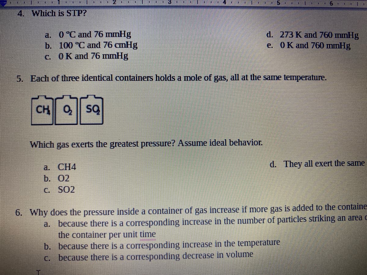 .114 |r
4. Which is STP?
a. 0 °C and 76 mmHg
b. 100 °C and 76 cmHg
c. OK and 76 mmHg
d. 273 K апd 760 mmHg
e. 0К апd 760 mmHg
5. Each of three identical containers holds a mole of gas, all at the same temperature.
CH
Which gas exerts the greatest pressure? Assume ideal behavior.
d. They all exert the same
a. CН4
b. 02
C. SO2
6. Why does the pressure inside a container of gas increase if more gas is added to the containe
a. because there is a corresponding increase in the number of particles striking an area c
the container per unit time
b. because there is a corresponding increase in the temperature
C. because there is a corresponding decrease in volume
