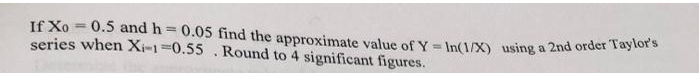 If Xo = 0.5 and h = 0.05 find the approximate value of Y = In(1/X) using a 2nd order Taylor
series when Xi-1=0.55.Round to 4 significant figures.
%3D
%3D
%3D
