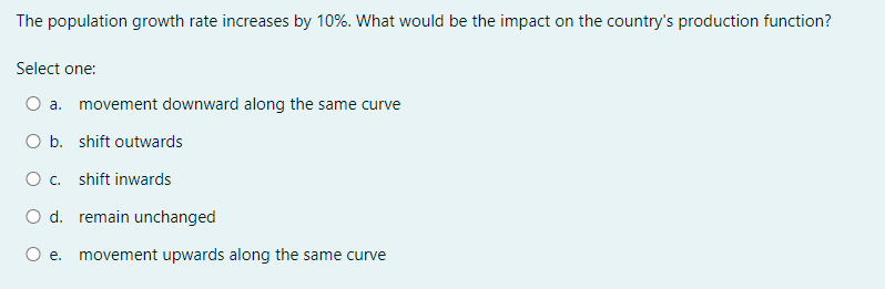 The population growth rate increases by 10%. What would be the impact on the country's production function?
Select one:
a. movement downward along the same curve
O b. shift outwards
O c. shift inwards
O d. remain unchanged
O e. movement upwards along the same curve