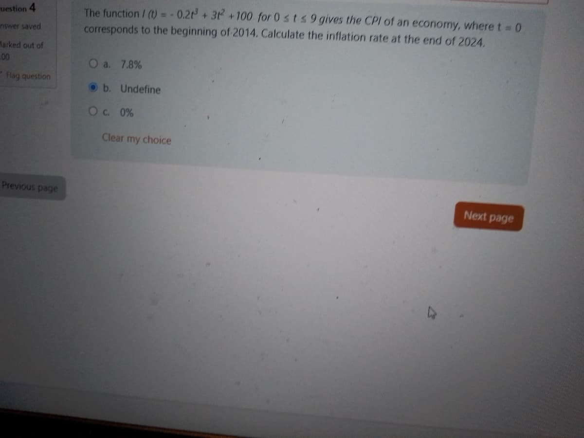 uestion 4
nswer saved
Marked out of
00
Flag question
Previous page
The function/ (t) = -0.21³ + 312 +100 for 0 st s 9 gives the CPI of an economy, where t = 0
corresponds to the beginning of 2014. Calculate the inflation rate at the end of 2024.
O a. 7.8%
b. Undefine
O c. 0%
Clear my choice
Next page