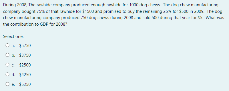 During 2008, The rawhide company produced enough rawhide for 1000 dog chews. The dog chew manufacturing
company bought 75% of that rawhide for $1500 and promised to buy the remaining 25% for $500 in 2009. The dog
chew manufacturing company produced 750 dog chews during 2008 and sold 500 during that year for $5. What was
the contribution to GDP for 2008?
Select one:
O a. $5750
O b. $3750
O c.
$2500
O d. $4250
O e. $5250