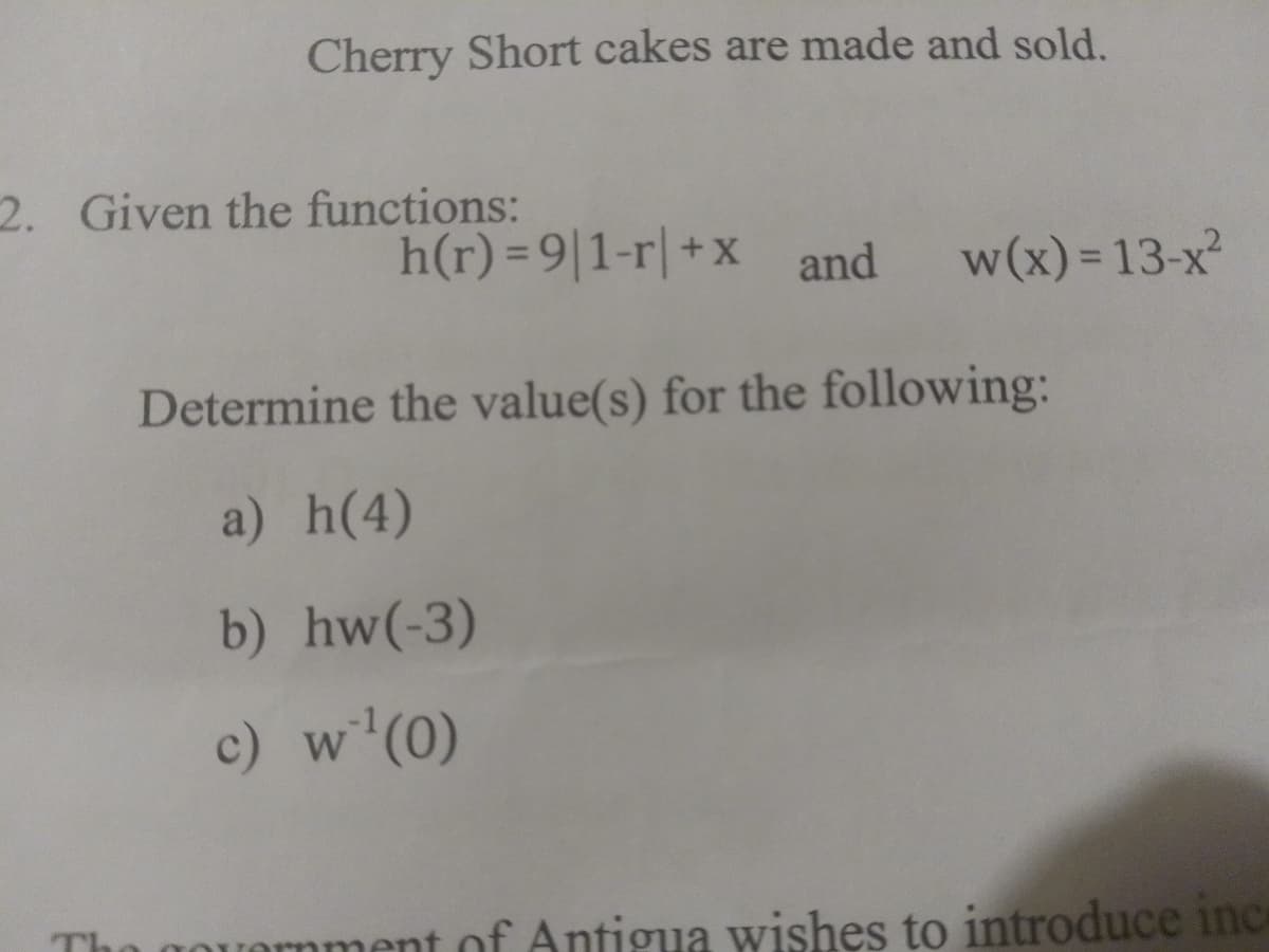 Cherry Short cakes are made and sold.
2. Given the functions:
h(r)=9|1-r+x and w(x) = 13-x²
Determine the value(s) for the following:
a) h(4)
b) hw(-3)
c) w¹(0)
government of Antigua wishes to introduce inc