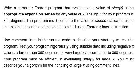 Write a complete Fortran program that evaluates the value of sine(x) using
appropriate expansion series for any value of x. The input for your program is
x in degrees. The program must compare the value of sine(x) evaluated using
the expansion series and the value obtained using Fortran's internal function.
Use comment lines in the source code to describe your strategy to test the
program. Test your program rigorously using suitable data including negative x
values, x larger than 360 degrees, or very large x as compared to 360 degrees.
Your program must be efficient in evaluating sine(x) for large x. You must
describe your algorithm for the handling of large x using comment lines.