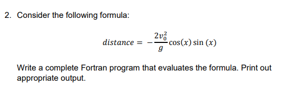 2. Consider the following formula:
2v3
-cos(x) sin (x)
g
distance =
Write a complete Fortran program that evaluates the formula. Print out
appropriate output.
