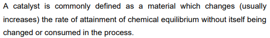 A catalyst is commonly defined as a material which changes (usually
increases) the rate of attainment of chemical equilibrium without itself being
changed or consumed in the process.