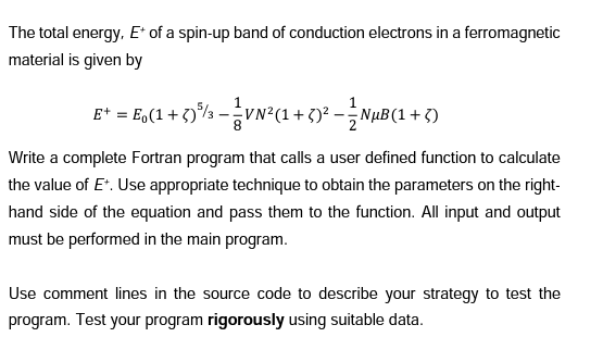 The total energy, E* of a spin-up band of conduction electrons in a ferromagnetic
material is given by
E+ = E(1 + 5) ³ - ¹ VN²(1 + 5)² — — NµB(1 + 5)
Write a complete Fortran program that calls a user defined function to calculate
the value of E+. Use appropriate technique to obtain the parameters on the right-
hand side of the equation and pass them to the function. All input and output
must be performed in the main program.
Use comment lines in the source code to describe your strategy to test the
program. Test your program rigorously using suitable data.