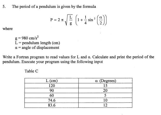 5. The period of a pendulum is given by the formula
L
P = 2 n
g
1
sin
2
where
g = 980 cm/s?
L= pendulum length (cm)
a = angle of displacement
Write a Fortran program to read values for L and a. Calculate and print the period of the
pendulum. Execute your program using the following input
Table C
L (cm)
a (Degrees)
120
15
90
20
60
5
74.6
10
83.6
12
