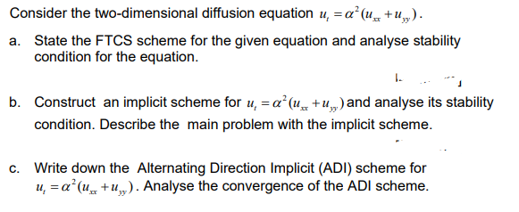 Consider the two-dimensional diffusion equation u, = a² (4 + U„).
a. State the FTCS scheme for the given equation and analyse stability
condition for the equation.
1.
b. Construct an implicit scheme for 4, =a° (u + u„) and analyse its stability
condition. Describe the main problem with the implicit scheme.
c. Write down the Alternating Direction Implicit (ADI) scheme for
u, = a (u +u„). Analyse the convergence of the ADI scheme.
