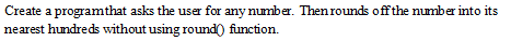 Create a program that asks the user for any number. Then rounds off the number into its
nearest hundreds without using round() function.