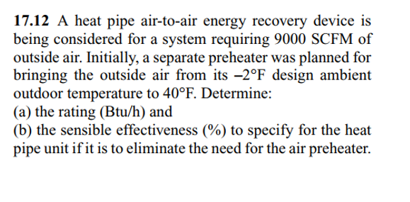 17.12 A heat pipe air-to-air energy recovery device is
being considered for a system requiring 9000 SCFM of
outside air. Initially, a separate preheater was planned for
bringing the outside air from its -2°F design ambient
outdoor temperature to 40°F. Determine:
(a) the rating (Btu/h) and
(b) the sensible effectiveness (%) to specify for the heat
pipe unit if it is to eliminate the need for the air preheater.
