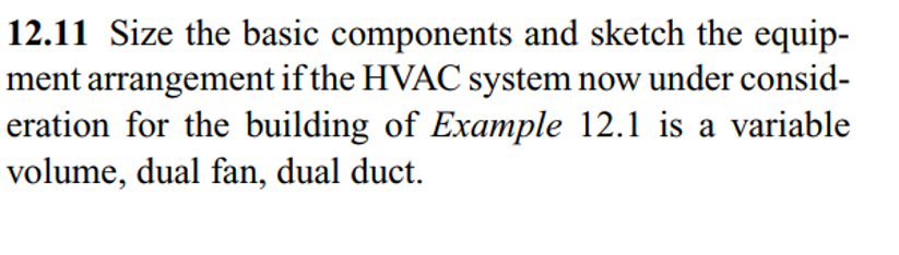 12.11 Size the basic components and sketch the equip-
ment arrangement if the HVAC system now under consid-
eration for the building of Example 12.1 is a variable
volume, dual fan, dual duct.
