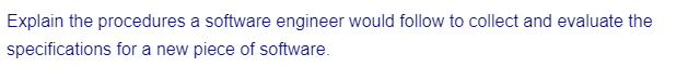 Explain the procedures a software engineer would follow to collect and evaluate the
specifications for a new piece of software.