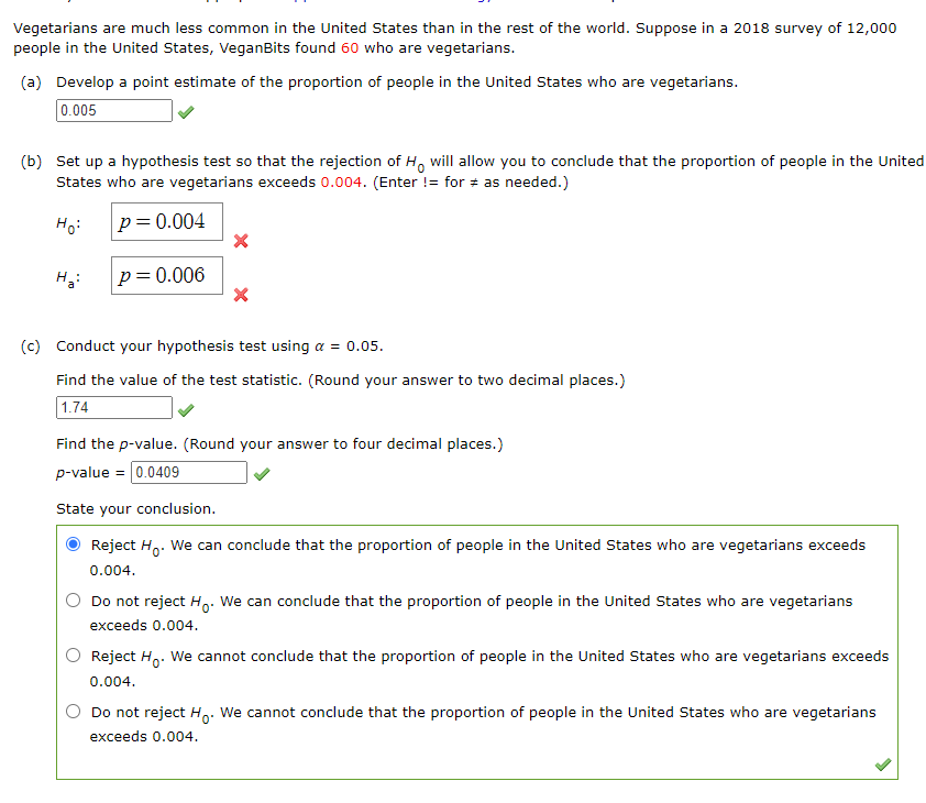 Vegetarians are much less common in the United States than in the rest of the world. Suppose in a 2018 survey of 12,000
people in the United States, VeganBits found 60 who are vegetarians.
(a) Develop a point estimate of the proportion of people in the United States who are vegetarians.
0.005
(b) Set up a hypothesis test so that the rejection of H, will allow you to conclude that the proportion of people in the United
States who are vegetarians exceeds 0.004. (Enter != for + as needed.)
Ho:
p=0.004
p=0.006
(c) Conduct your hypothesis test using a = 0.05.
Find the value of the test statistic. (Round your answer to two decimal places.)
1.74
Find the p-value. (Round your answer to four decimal places.)
p-value = 0.0409
State your conclusion.
Reject H,. We can conclude that the proportion of people in the United States who are vegetarians exceeds
0.004.
Do not reject H.: We can conclude that the proportion of people in the United States who are vegetarians
exceeds 0.004.
Reject Ho. We cannot conclude that the proportion of people in the United States who are vegetarians exceeds
0.004.
Do not reject Ho:
We cannot conclude that the proportion of people in the United States who are vegetarians
exceeds 0.004.
