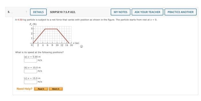 6.
DETAILS SERPSE10 7.5.P.022.
MY NOTES
ASK YOUR TEACHER
A 4.50-kg particle is subject to a net force that varies with position as shown in the figure. The particle starts from rest at x = 0.
F, (N)
3
2
1
0 2 4 6 8 10 12 14 16
What is its speed at the following positions?
(a) x = 5.00 m
m/s
(b) x 10.0 m
Need Help?
m/s
(c) x 15.0 m
m/s
Read It
x (m)
Watch
@
PRACTICE ANOTHER