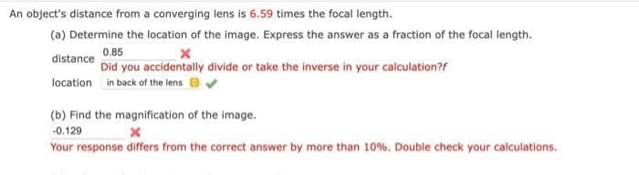 An object's distance from a converging lens is 6.59 times the focal length.
(a) Determine the location of the image. Express the answer as a fraction of the focal length.
0.85
x
Did you accidentally divide or take the inverse in your calculation?f
distance
location in back of the lens
(b) Find the magnification of the image.
-0.129
x
Your response differs from the correct answer by more than 10%. Double check your calculations.