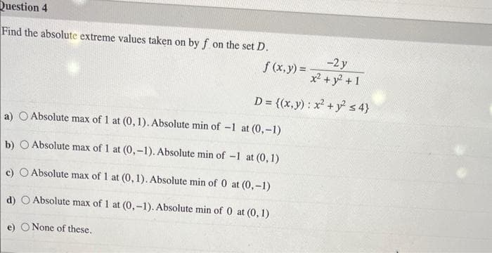 Question 4
Find the absolute extreme values taken on by f on the set D.
-2 y
x² + y² + 1
D = {(x,y): x² + y² ≤ 4}
f (x, y) =
a) O Absolute max of 1 at (0,1). Absolute min of -1 at (0,-1)
b) Absolute max of 1 at (0,-1). Absolute min of -1 at (0,1)
c) O Absolute max of 1 at (0, 1). Absolute min of 0 at (0,-1)
d)
Absolute max of 1 at (0,-1). Absolute min of 0 at (0, 1)
e)
None of these.