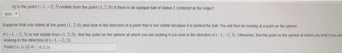 it) is the point (-1, -2, 3) visible from the point (1.2, 0) if there is an opaque ball of radius 1 centered at the origin?
yes
Suppose that you stand at the point (1, 2.0) and look in the direction of a point that is not visible because it is behind the ball. You will then be looking at a point on the sphere.
if(-1.-2.3) is not visible from (1.2.0), find the point on the sphere at which you are looking if you look in the direction of (-1.-2,3) Otherwise, find the point on the sphere at which you look if you are
looking in the direction of (-1,-2.2)
Point (X. y. 2) = (0.3.3)