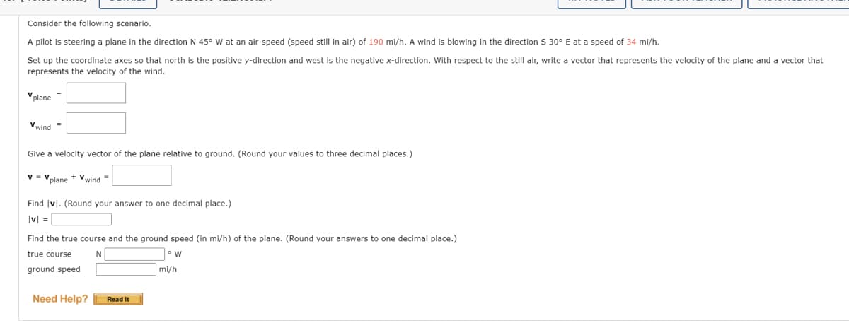 Consider the following scenario.
A pilot is steering a plane in the direction N 45° W at an air-speed (speed still in air) of 190 mi/h. A wind is blowing in the direction S 30° E at a speed of 34 mi/h.
Set up the coordinate axes so that north is the positive y-direction and west is the negative x-direction. With respect to the still air, write a vector that represents the velocity of the plane and
represents the velocity of the wind.
Vplane =
Vwind=
Give a velocity vector of the plane relative to ground. (Round your values to three decimal places.)
V = Vplane + wind=
Find vl. (Round your answer to one decimal place.)
|v| =
Find the true course and the ground speed (in mi/h) of the plane. (Round your answers to one decimal place.)
true course
N
W
ground speed
Need Help?
Read It
mi/h
vector that