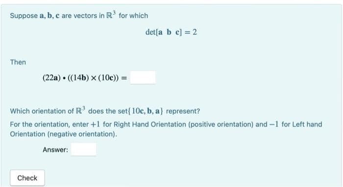 Suppose a, b, c are vectors in R³ for which
Then
(22a) ((14b) x (10c)) =
Check
det[a b c] = 2
Which orientation of R³ does the set { 10c, b, a) represent?
For the orientation, enter +1 for Right Hand Orientation (positive orientation) and -1 for Left hand
Orientation (negative orientation).
Answer: