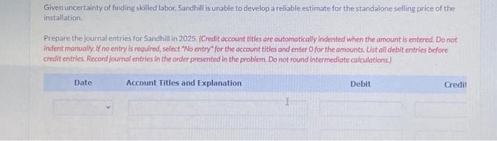 Given uncertainty of finding skilled labor, Sandhill is unable to develop a reliable estimate for the standalone selling price of the
installation.
Prepare the journal entries for Sandhill in 2025. (Credit account titles are automatically indented when the amount is entered. Do not
Indent manually. If no entry is required, select "No entry" for the account titles and enter 0 for the amounts. List all debit entries before
credit entries. Record journal entries in the order presented in the problem. Do not round intermediate calculations.)
Account Titles and Explanation
Date
Debit
Credit