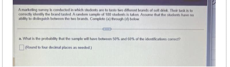 A marketing survey is conducted in which students are to taste two different brands of soft drink. Their task is to
correctly identify the brand tasted. A random sample of 180 students is taken. Assume that the students have no
ability to distinguish between the two brands. Complete (a) through (d) below.
(IT)
a. What is the probability that the sample will have between 50% and 60% of the identifications correct?
(Round to four decimal places as needed.)