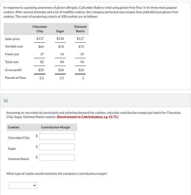 In response to a growing awareness of gluten allergies, Cullumber Bakery tried using gluten-free flour in its three most popular
cookies. After several attempts and a lot of inedible cookies, the company perfected new recipes that yield delicious gluten-free
cookies. The costs of producing a batch of 100 cookies are as follows:
Sales price
Variable cost
Fixed cost
Total cost
Gross profit
Pounds of flour
(a)
Cookies
Chocolate Chip
Sugar
Chocolate
Chip
$117
Oatmeal Raisin
$
$65
17
$
82
$35
2.5
Sugar
$110
$70
14
84
$26
2.5
Assuming no raw material constraints and unlimited demand for cookies, calculate contribution margin per batch for Chocolate
Chip, Sugar, Oatmeal Raisin cookies. (Round answers to 2 decimal places, e.g. 52.75.)
Oatmeal
Raisin
$117
Contribution Margin
$75
19
94
$23
2
What type of cookie would maximize the company's contribution margin?