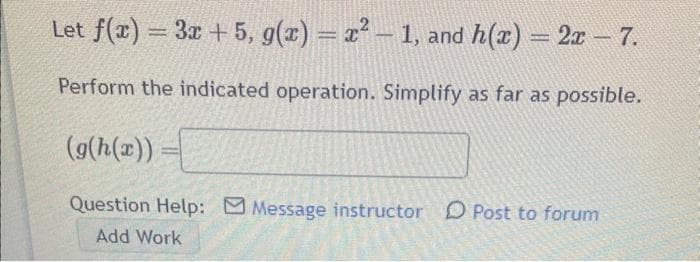 Let f(x) = 3x + 5, g(x) = x² - 1, and h(x) = 2x - 7.
Perform the indicated operation. Simplify as far as possible.
E
(g(h(x)) =
Question Help: Message instructor Post to forum
Add Work