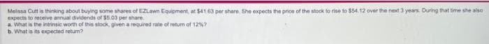 Melissa Cuttis thinking about buying some shares of EZLawn Equipment, at $41.63 per share. She expects the price of the stock to rise to $54.12 over the next 3 years. During that time she also
expects to receive annual dividends of $5.03 per share.
a. What is the intrinsic worth of this stock, given a required rate of return of 12%?
b. What is its expected return?